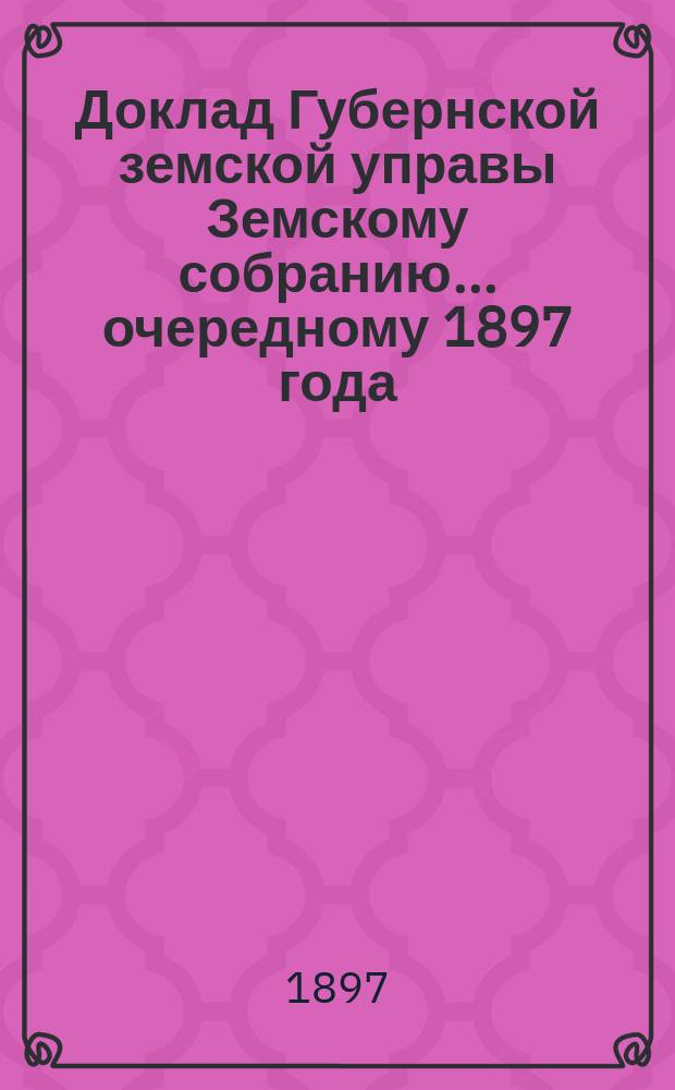 Доклад Губернской земской управы Земскому собранию... ... очередному 1897 года : ... очередному 1897 года. С представлением такс для исчисления взысканий за самовольно срубленный лес, на трехлетие с 1898 года