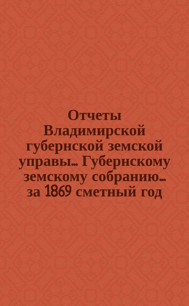 Отчеты Владимирской губернской земской управы... Губернскому земскому собранию... за 1869 сметный год : О приходе и расходе сумм губернского земского сбора