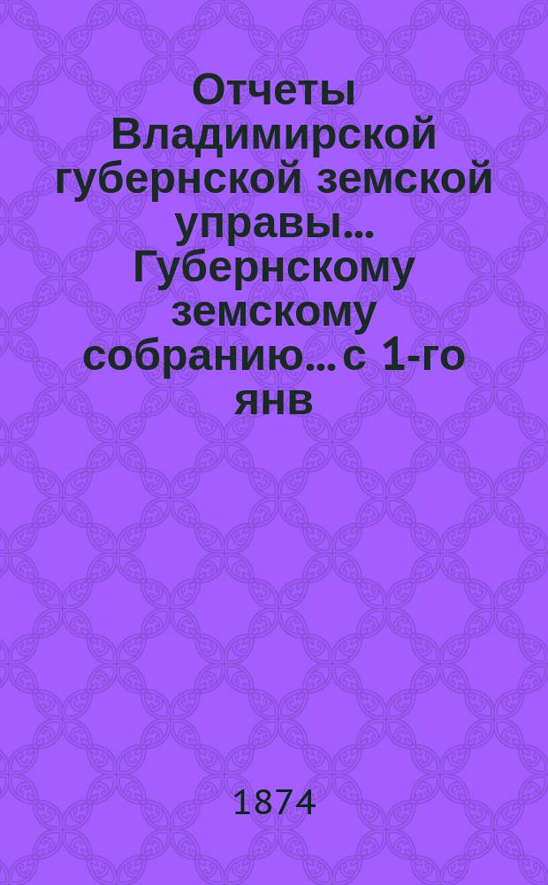 Отчеты Владимирской губернской земской управы... Губернскому земскому собранию... с 1-го янв. по 1-е окт. 1874 г. : О приходе и расходе сумм губернского земского сбора