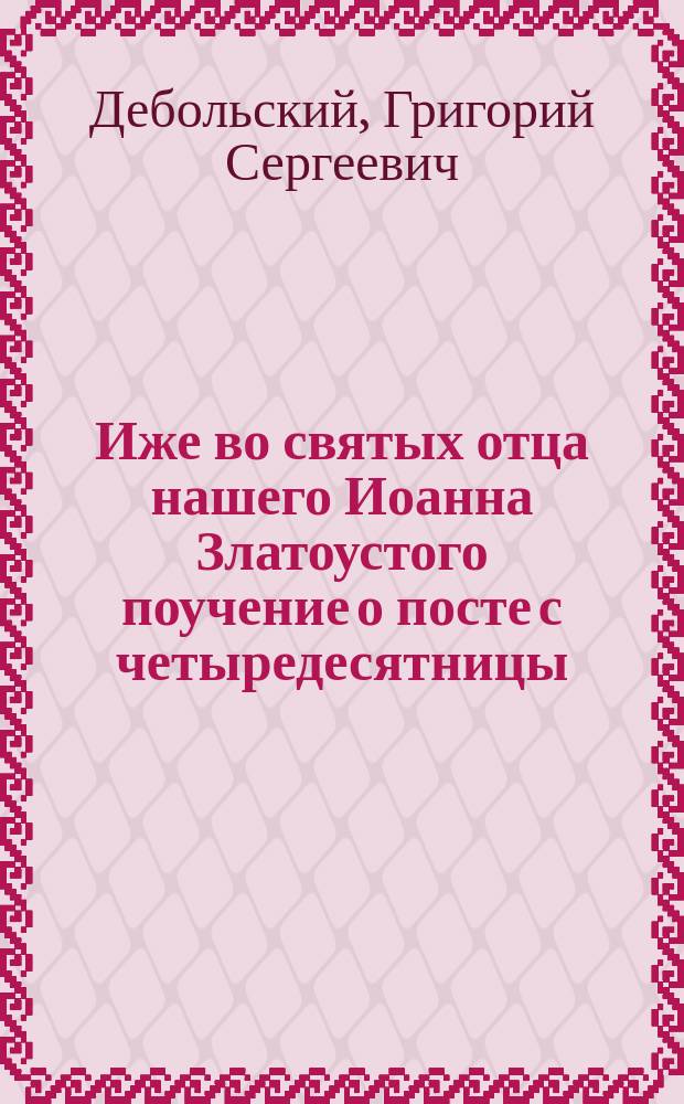 Иже во святых отца нашего Иоанна Златоустого поучение о посте с четыредесятницы : Извлеч. из кн.: Дни богослужения, прот. Дебольского. Ч. 2... Спб., 1866