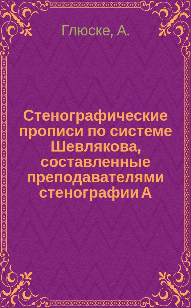 Стенографические прописи по системе Шевлякова, составленные преподавателями стенографии А. Глюске и А. Шевляковым