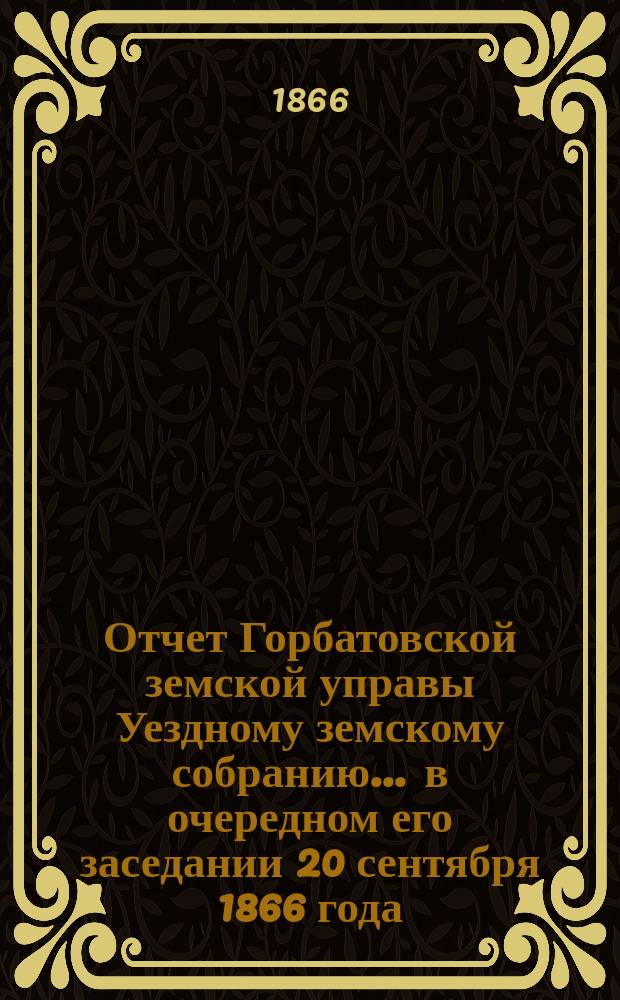 Отчет Горбатовской земской управы Уездному земскому собранию. ... в очередном его заседании 20 сентября 1866 года