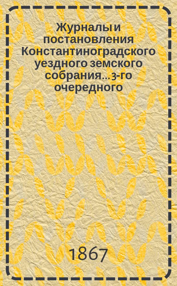 Журналы и постановления Константиноградского уездного земского собрания... 3-го очередного... 1867 года
