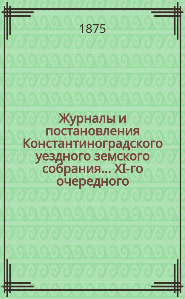 Журналы и постановления Константиноградского уездного земского собрания... XI-го очередного... 1875 года