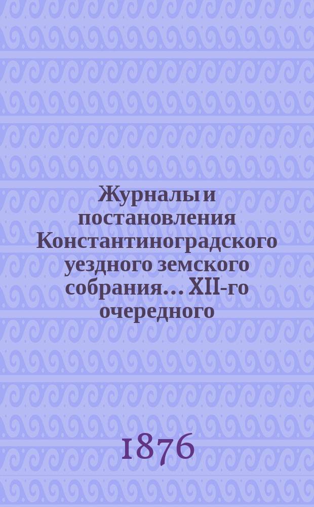 Журналы и постановления Константиноградского уездного земского собрания... XII-го очередного... 1876 года