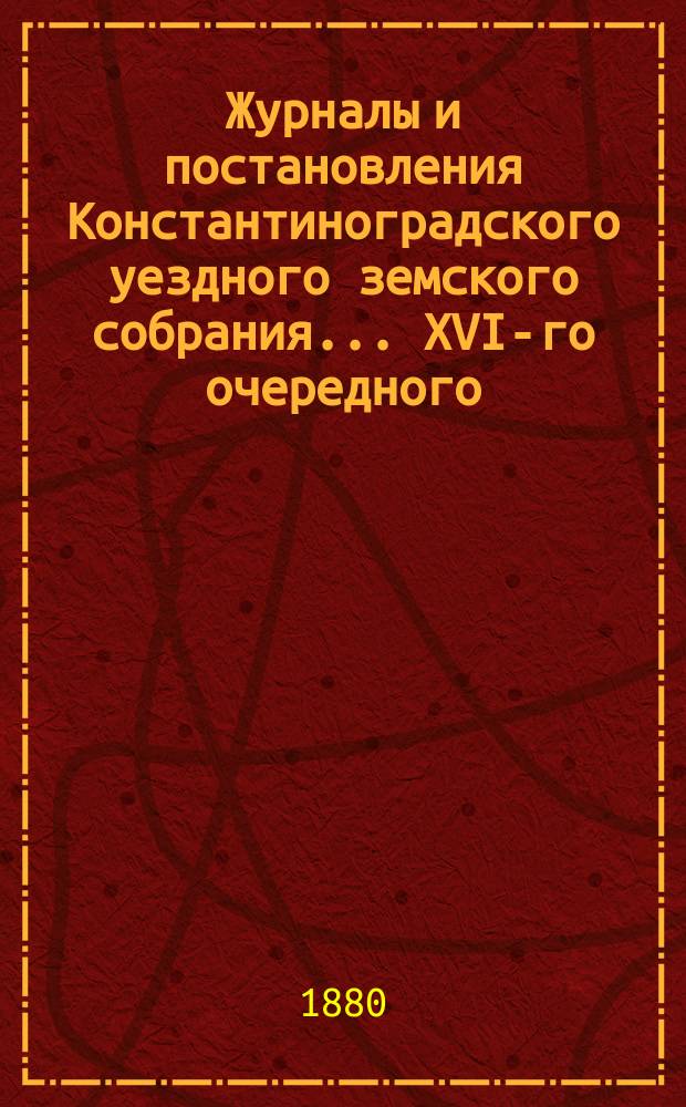 Журналы и постановления Константиноградского уездного земского собрания... XVI-го очередного... 1880 года