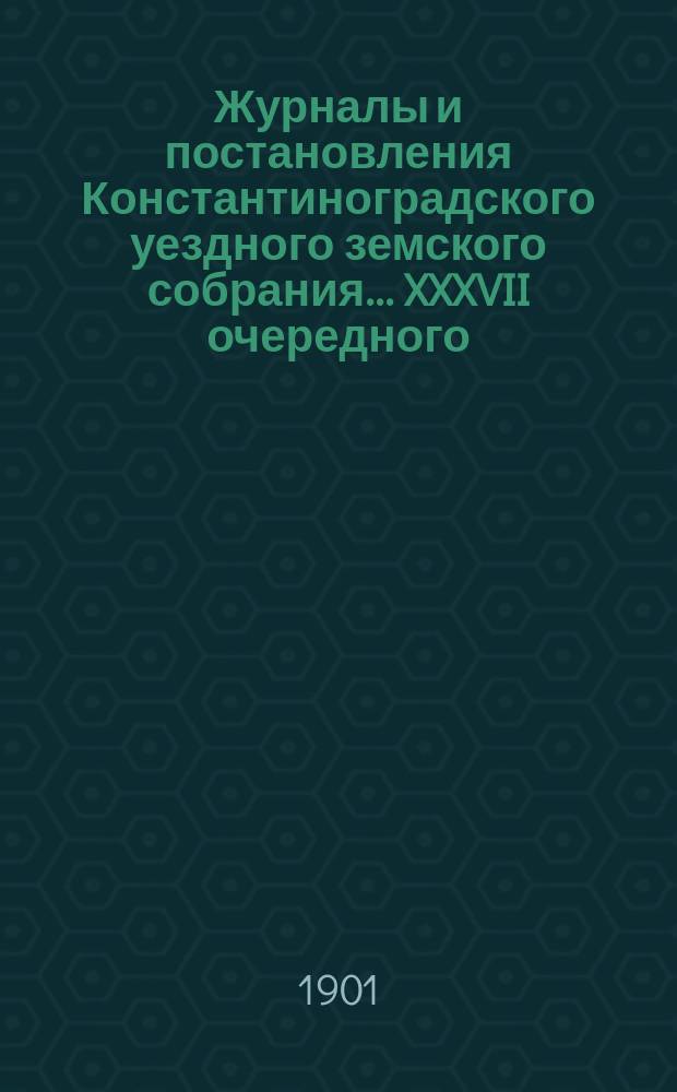 Журналы и постановления Константиноградского уездного земского собрания... XXXVII очередного... 1901 года