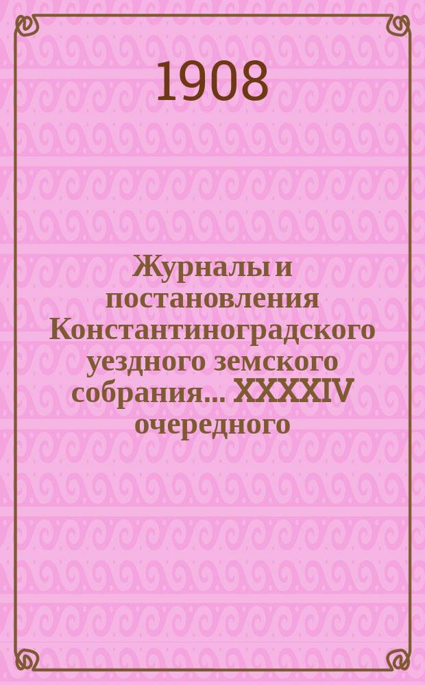 Журналы и постановления Константиноградского уездного земского собрания... XXXXIV очередного... 1908 года