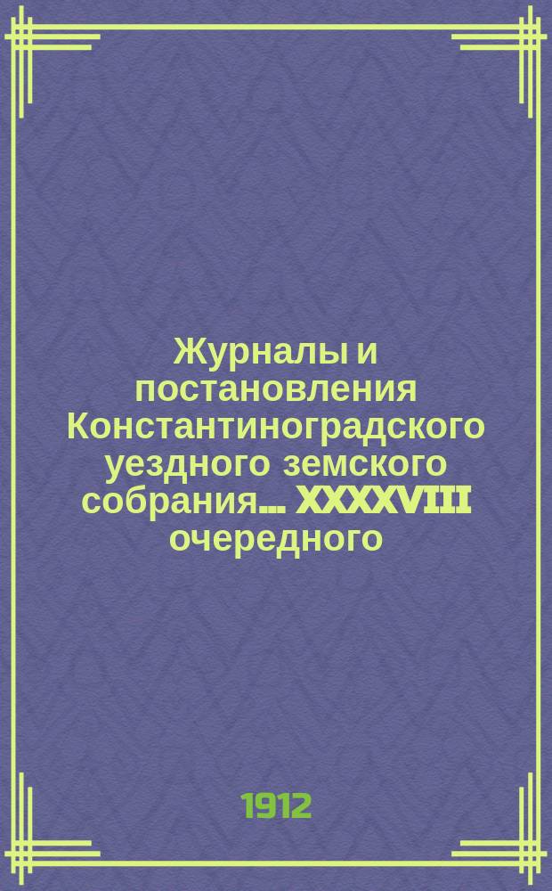 Журналы и постановления Константиноградского уездного земского собрания... XXXXVIII очередного... 1912 года
