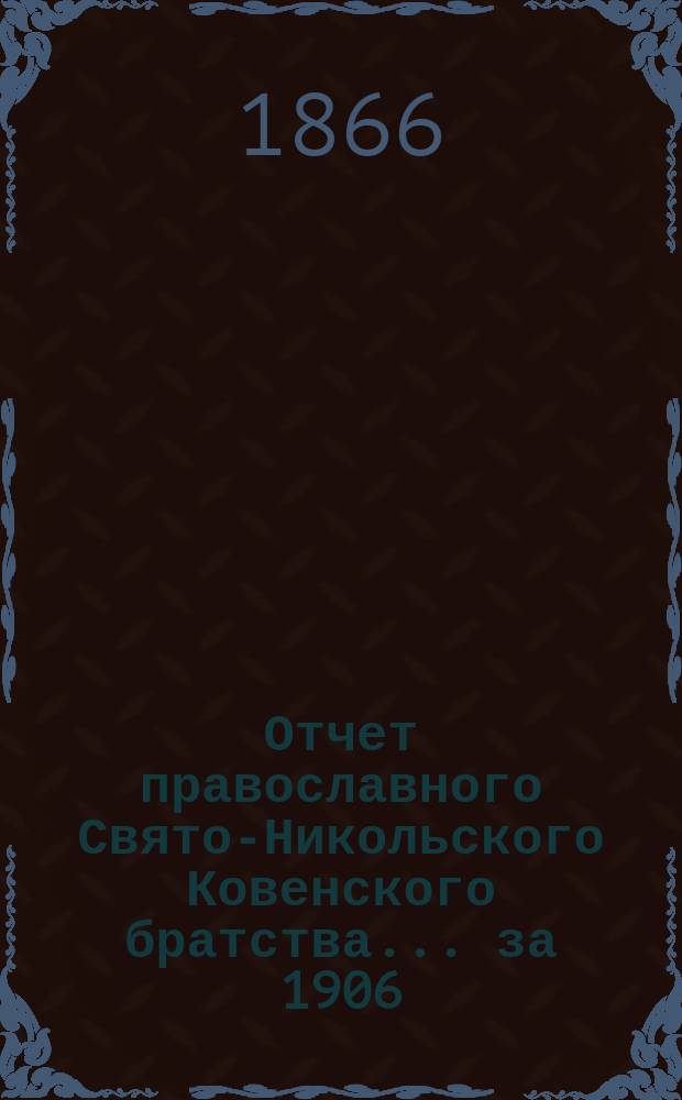 Отчет православного Свято-Никольского Ковенского братства. ... за 1906/7 братский г. (с 6-го дек. 1906 г. по 6-е дек. 1907)