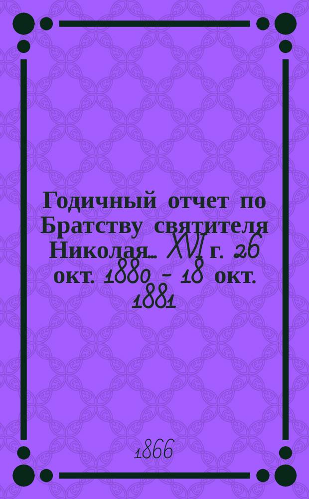 Годичный отчет по Братству святителя Николая... ... XVI г. 26 окт. 1880 - 18 окт. 1881