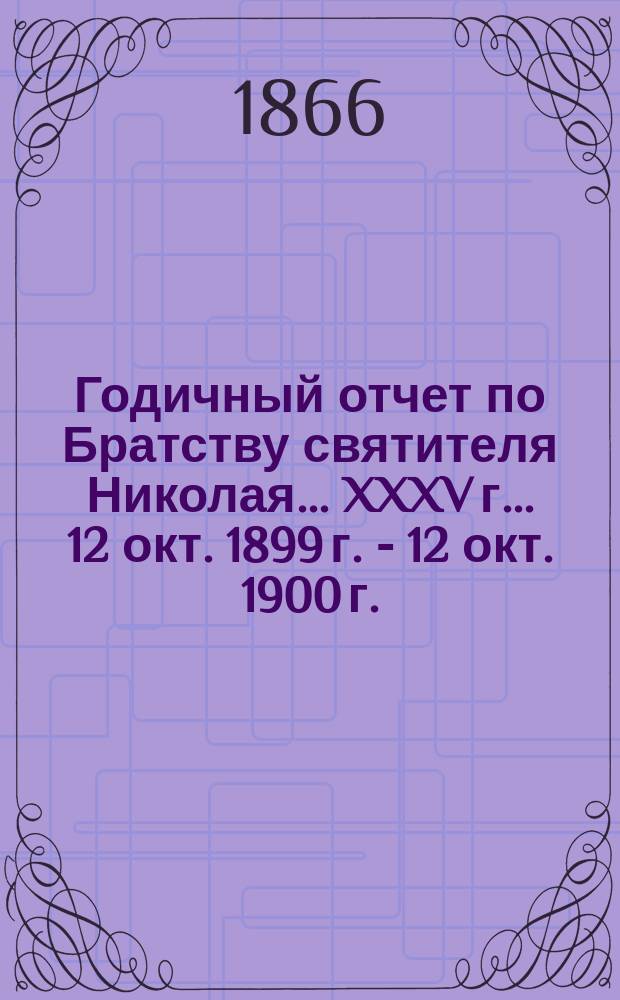 Годичный отчет по Братству святителя Николая... ... XXXV г... 12 окт. 1899 г. - 12 окт. 1900 г.