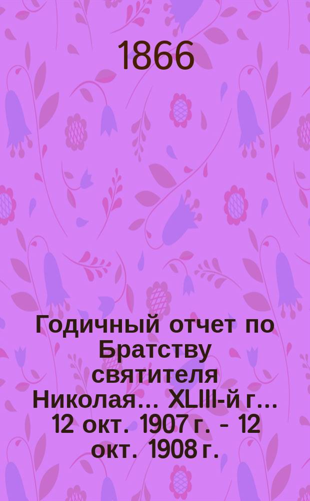 Годичный отчет по Братству святителя Николая... ... XLIII-й г. ... 12 окт. 1907 г. - 12 окт. 1908 г.
