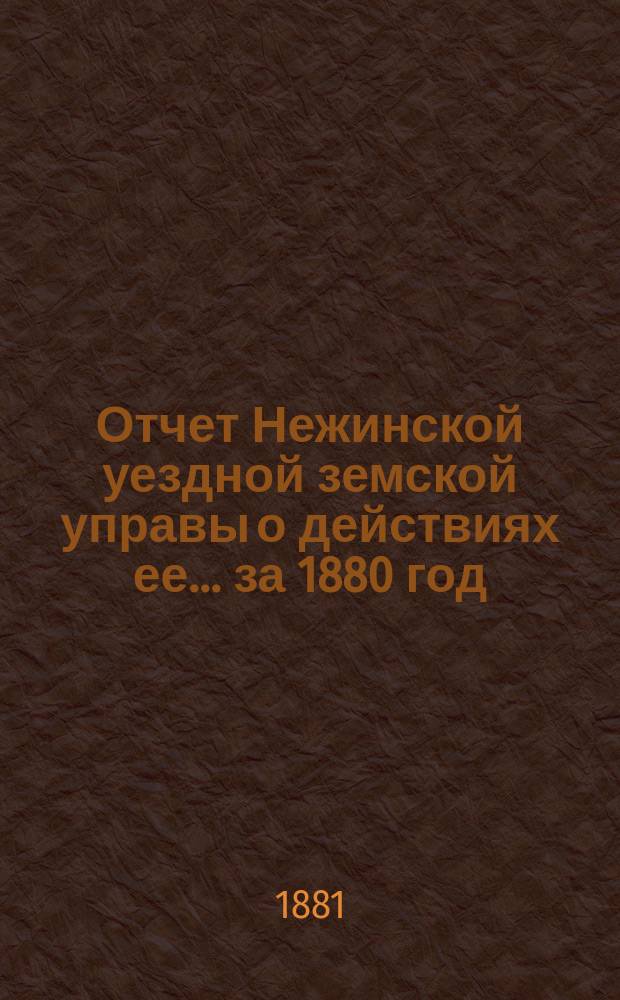 Отчет Нежинской уездной земской управы о действиях ее... ... за 1880 год : ... за 1880 год ; [Общий отчет... о суммах уездного и губернского земского сбора за 1880 год]