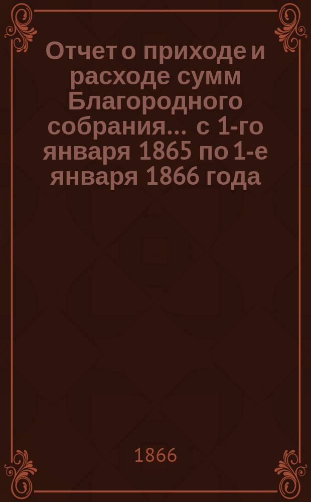 Отчет о приходе и расходе сумм Благородного собрания... ... с 1-го января 1865 по 1-е января 1866 года