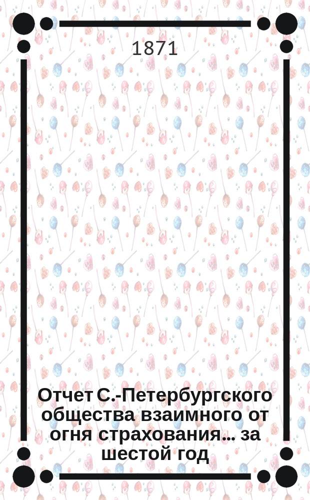 Отчет С.-Петербургского общества взаимного от огня страхования. ... за шестой год