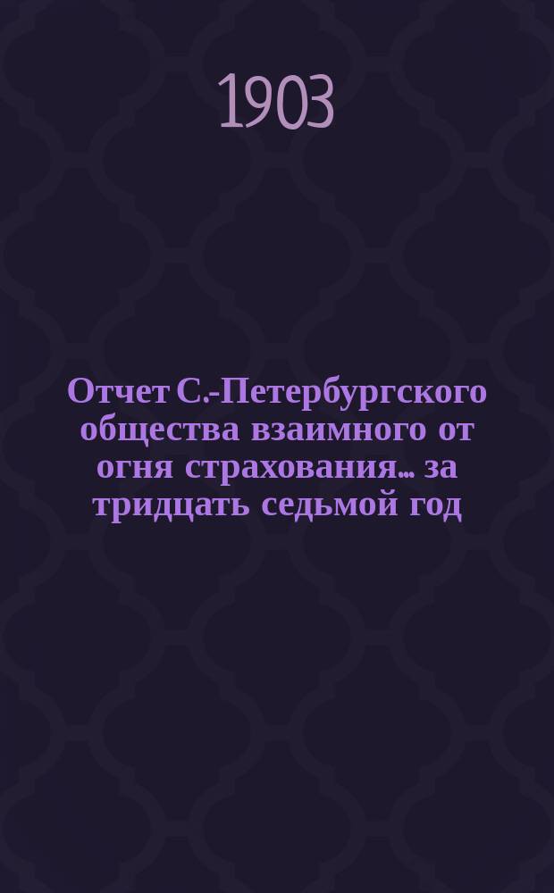 Отчет С.-Петербургского общества взаимного от огня страхования. ... за тридцать седьмой год