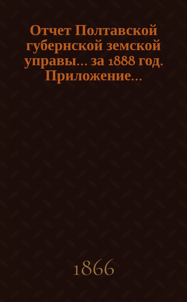Отчет Полтавской губернской земской управы... за 1888 год. Приложение... : [Отчеты по отделениям: распорядительному, благотворительному, дорожному, страховому]