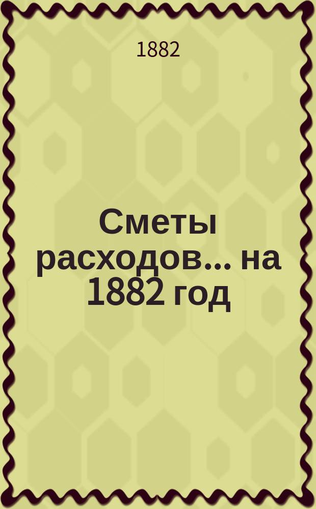 [Сметы расходов. ... на 1882 год