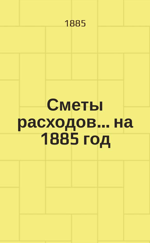 [Сметы расходов. ... на 1885 год