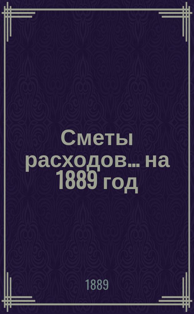 [Сметы расходов. ... на 1889 год