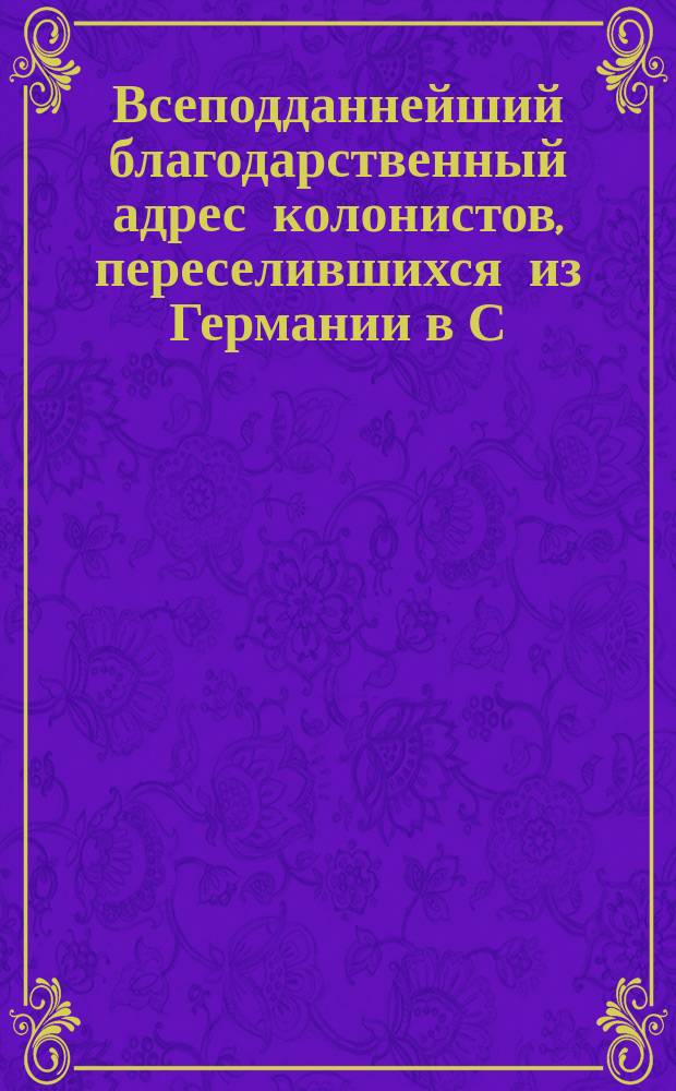 Всеподданнейший благодарственный адрес колонистов, переселившихся из Германии в С.-Петербургскую губернию в 1766 году, поднесенный 3 апреля 1866 года [Александру II]