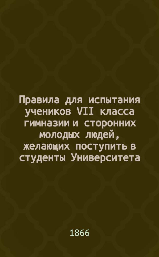 Правила для испытания учеников VII класса гимназии и сторонних молодых людей, желающих поступить в студенты Университета