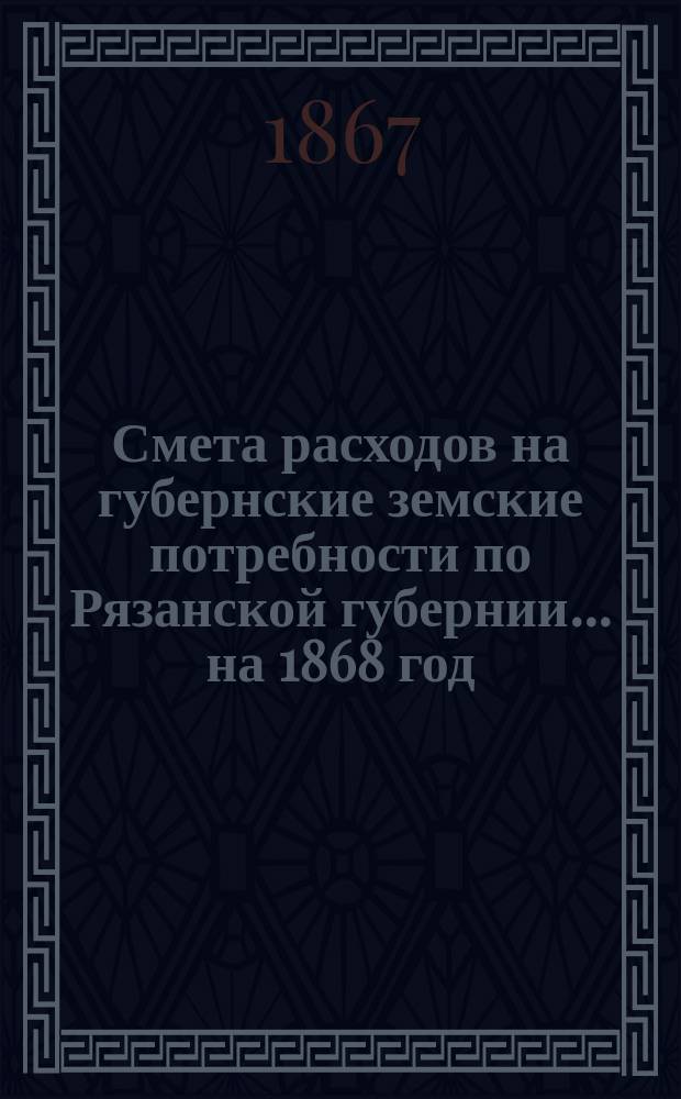 Смета расходов на губернские земские потребности по Рязанской губернии... ... на 1868 год