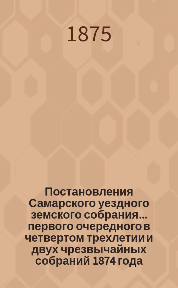 Постановления Самарского уездного земского собрания... ... первого очередного в четвертом трехлетии и двух чрезвычайных собраний 1874 года