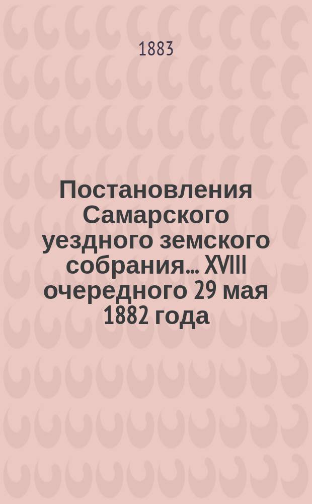 Постановления Самарского уездного земского собрания... ... XVIII очередного 29 мая 1882 года