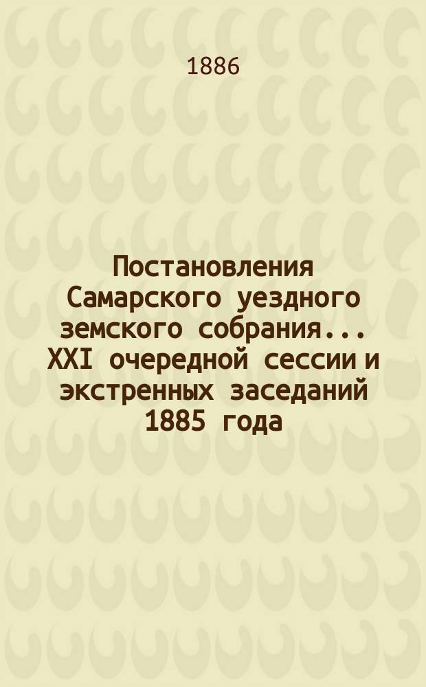 Постановления Самарского уездного земского собрания... ... XXI очередной сессии и экстренных заседаний 1885 года