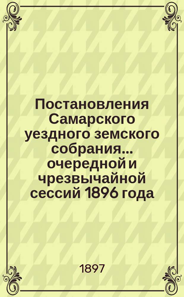 Постановления Самарского уездного земского собрания... ... очередной и чрезвычайной сессий 1896 года