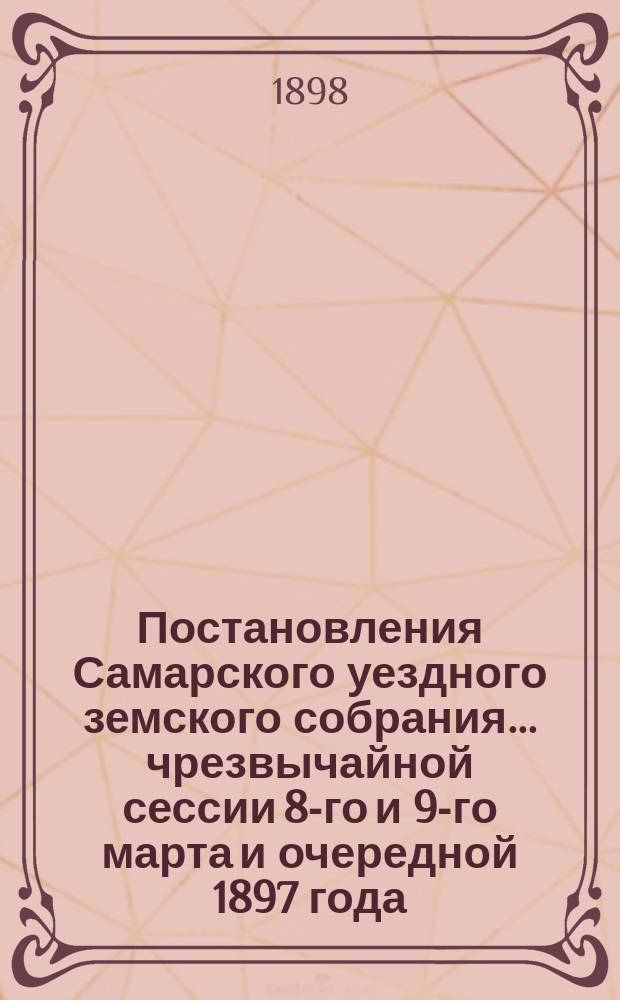 Постановления Самарского уездного земского собрания... ... чрезвычайной сессии 8-го и 9-го марта и очередной 1897 года