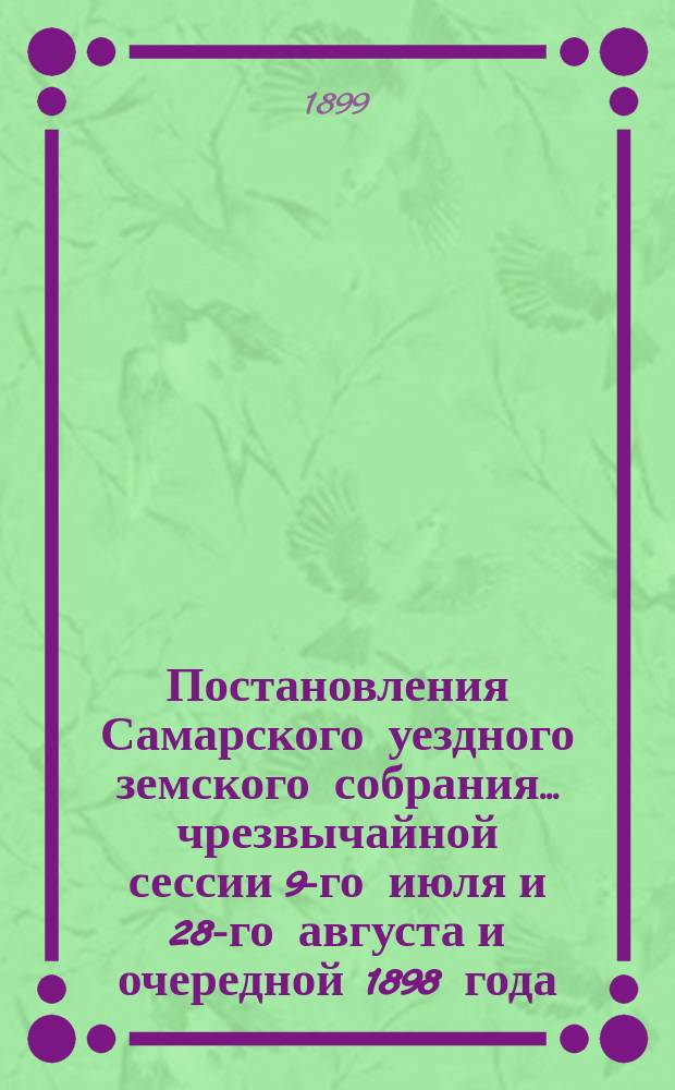 Постановления Самарского уездного земского собрания... ... чрезвычайной сессии 9-го июля и 28-го августа и очередной 1898 года