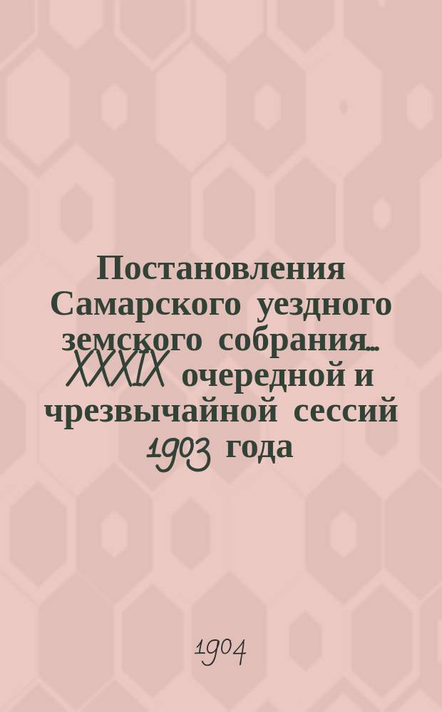 Постановления Самарского уездного земского собрания... ... XXXIX очередной и чрезвычайной сессий 1903 года