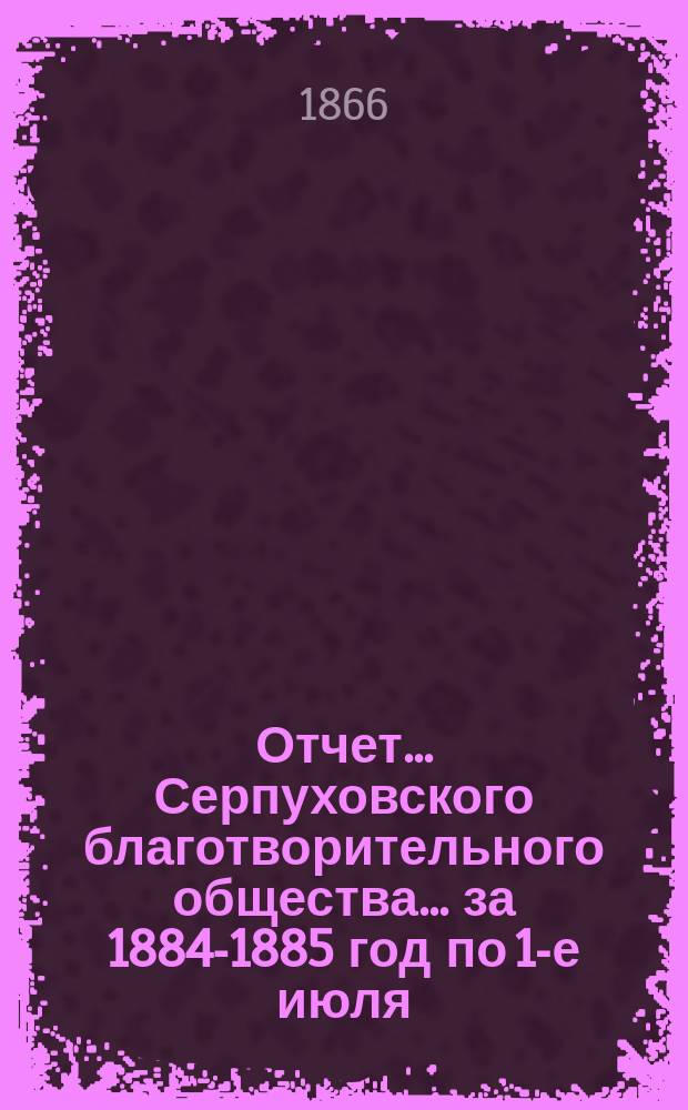 Отчет... Серпуховского благотворительного общества... ... за 1884-1885 год по 1-е июля