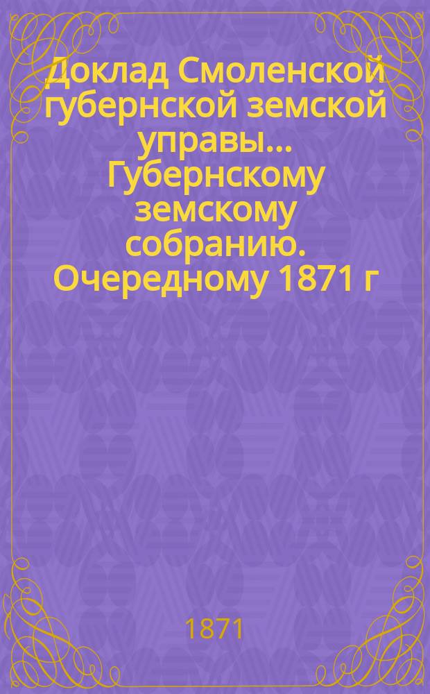 Доклад Смоленской губернской земской управы... [Губернскому земскому собранию. [Очередному 1871 г.] : [Очередному 1871 г.]. О движении земских сумм в 1871 году