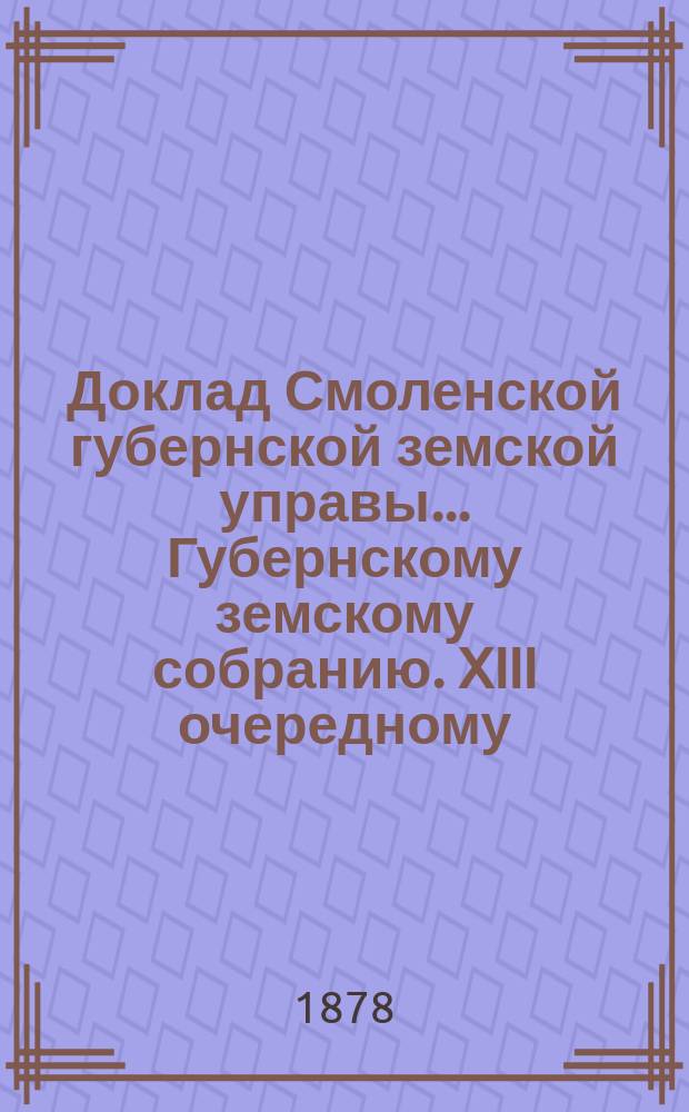 Доклад Смоленской губернской земской управы... [Губернскому земскому собранию. XIII очередному : XIII очередному. О движении земских сумм за 1877 год