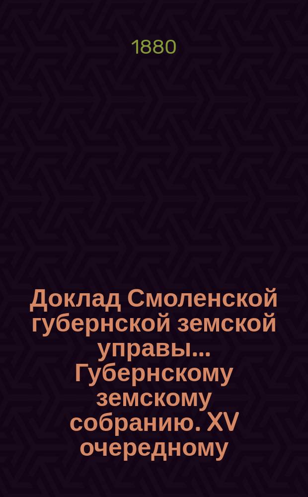 Доклад Смоленской губернской земской управы... [Губернскому земскому собранию. XV очередному : XV очередному. О движении земских сумм