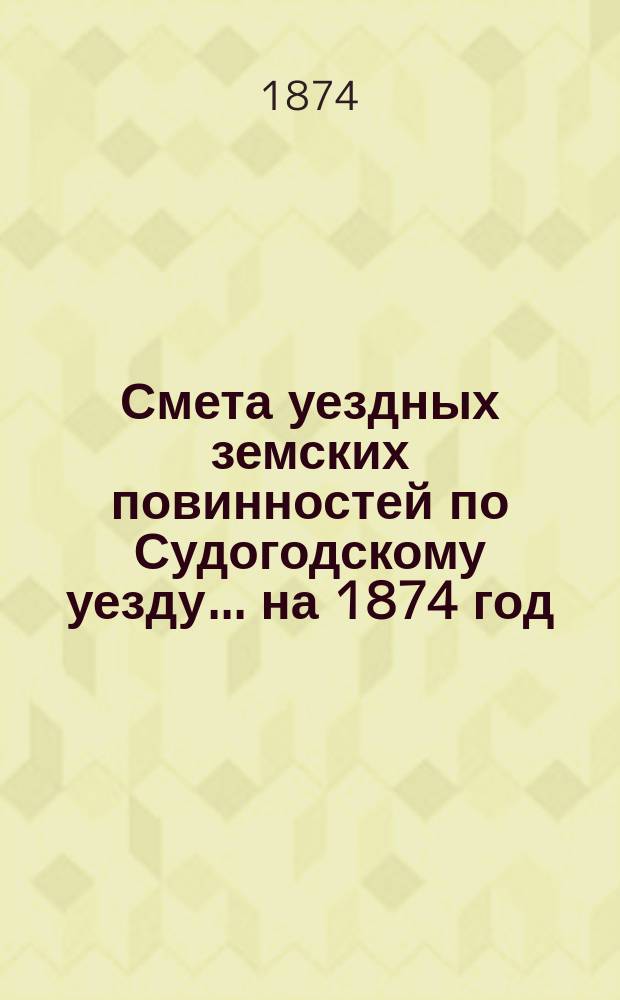 Смета уездных земских повинностей по Судогодскому уезду... ... на 1874 год