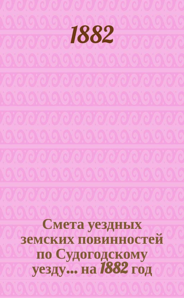 Смета уездных земских повинностей по Судогодскому уезду... ... на 1882 год