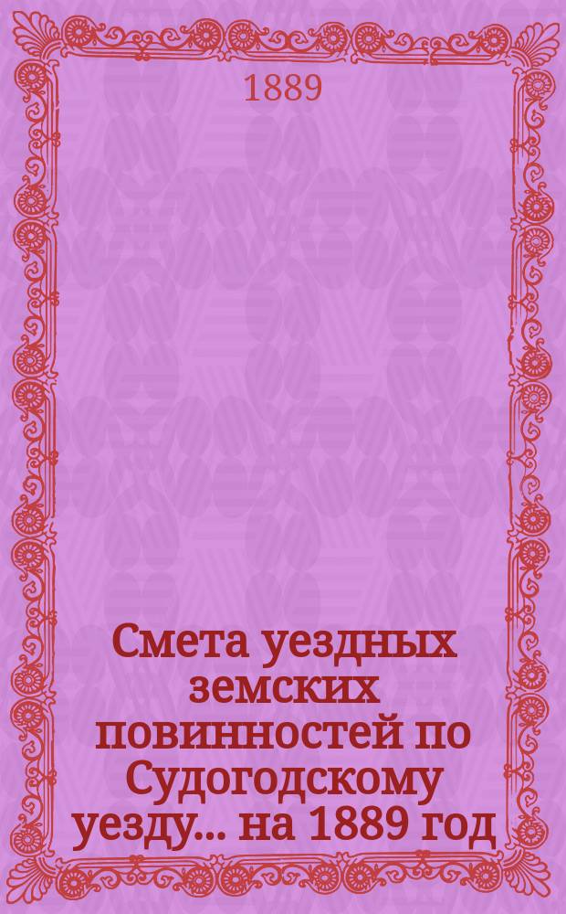 Смета уездных земских повинностей по Судогодскому уезду... ... на 1889 год