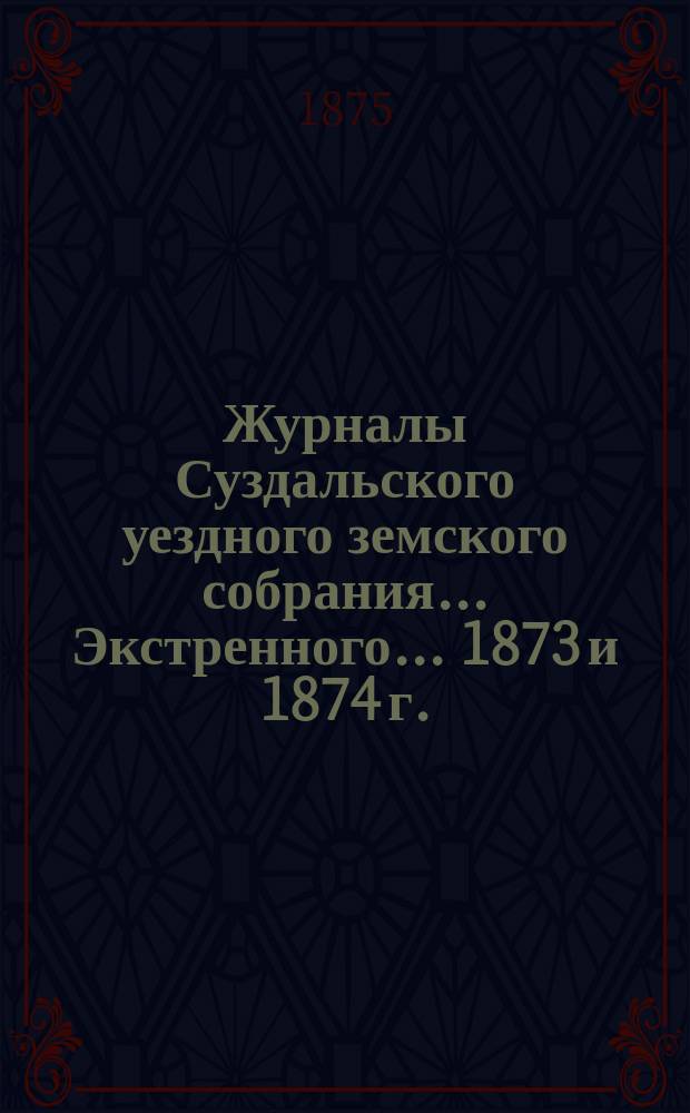 Журналы Суздальского уездного земского собрания... ... Экстренного... 1873 и 1874 г.
