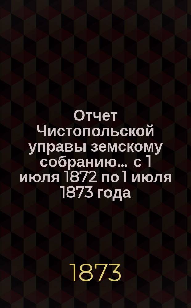 Отчет Чистопольской управы земскому собранию... ... с 1 июля 1872 по 1 июля 1873 года