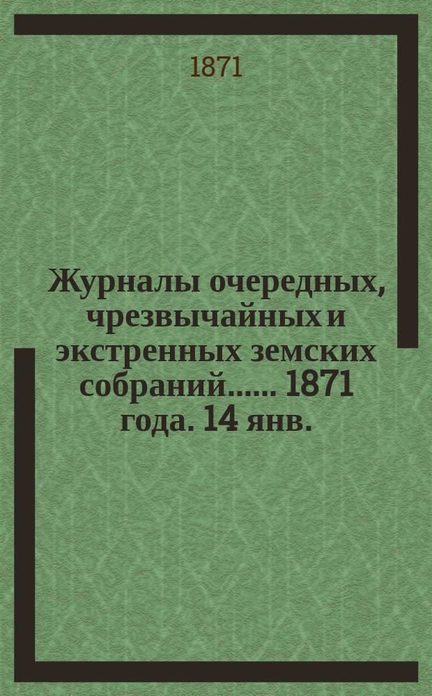 [Журналы очередных, чрезвычайных и экстренных земских собраний...]. ... 1871 года. 14 янв.