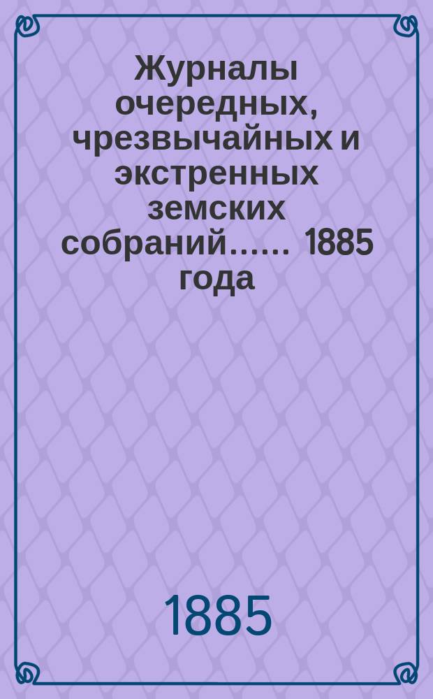 [Журналы очередных, чрезвычайных и экстренных земских собраний...]. ... 1885 года