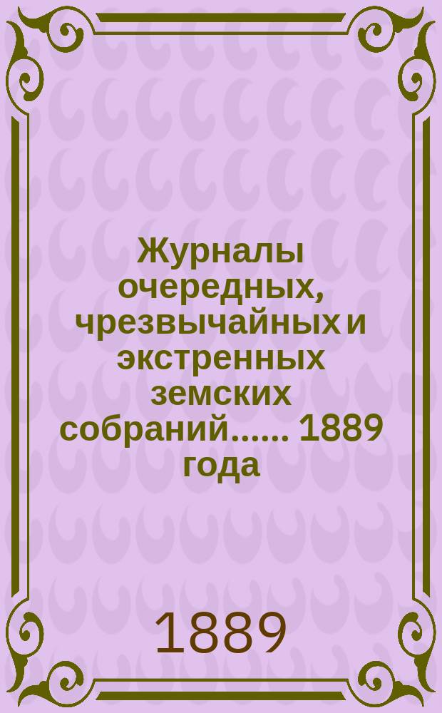 [Журналы очередных, чрезвычайных и экстренных земских собраний...]. ... 1889 года