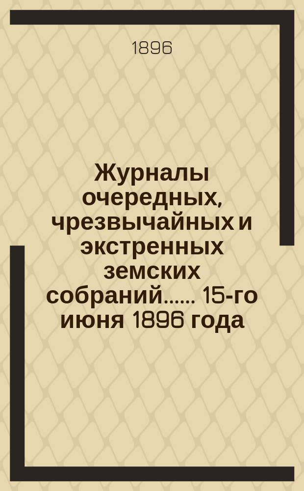 [Журналы очередных, чрезвычайных и экстренных земских собраний...]. ... 15-го июня 1896 года