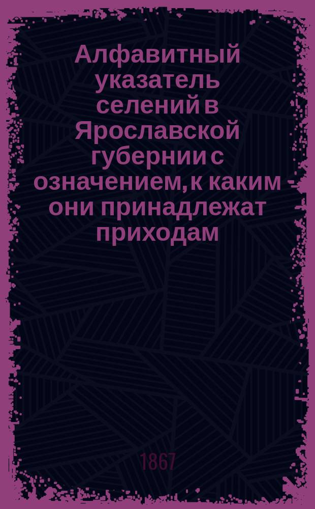 Алфавитный указатель селений в Ярославской губернии с означением, к каким они принадлежат приходам