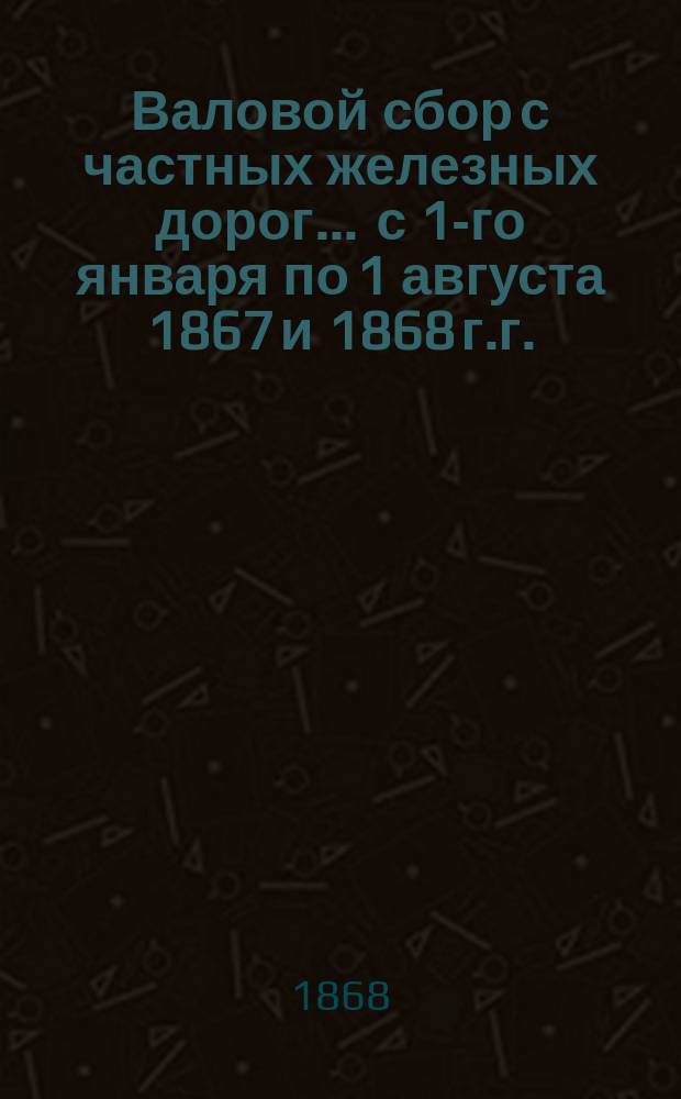 Валовой сбор с частных железных дорог... ... с 1-го января по 1 августа 1867 и 1868 г.г.